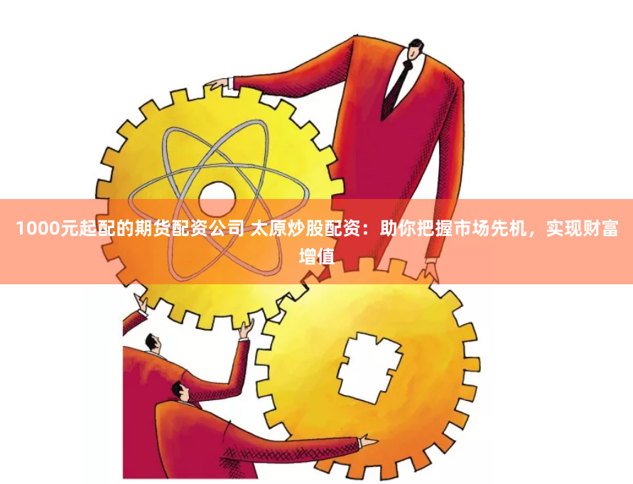 1000元起配的期货配资公司 太原炒股配资：助你把握市场先机，实现财富增值