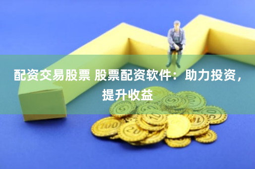 配资交易股票 股票配资软件：助力投资，提升收益