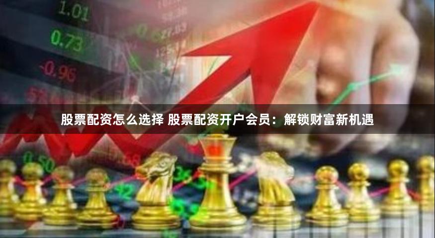 股票配资怎么选择 股票配资开户会员：解锁财富新机遇