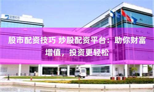 股市配资技巧 炒股配资平台：助你财富增值，投资更轻松