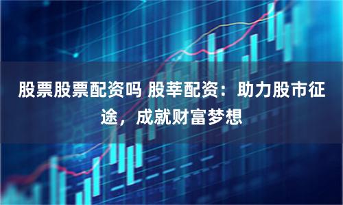 股票股票配资吗 股莘配资：助力股市征途，成就财富梦想