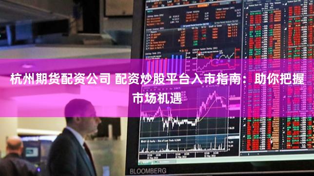 杭州期货配资公司 配资炒股平台入市指南：助你把握市场机遇