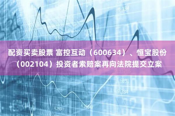 配资买卖股票 富控互动（600634）、恒宝股份（002104）投资者索赔案再向法院提交立案