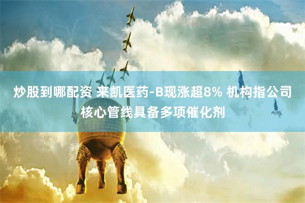炒股到哪配资 来凯医药-B现涨超8% 机构指公司核心管线具备多项催化剂