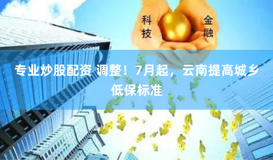 专业炒股配资 调整！7月起，云南提高城乡低保标准