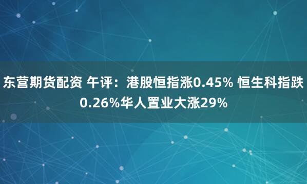 东营期货配资 午评：港股恒指涨0.45% 恒生科指跌0.26%华人置业大涨29%