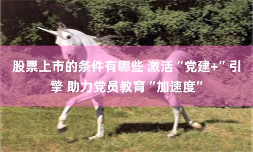 股票上市的条件有哪些 激活“党建+”引擎 助力党员教育“加速度”
