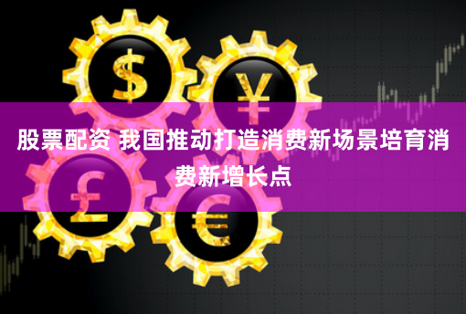 股票配资 我国推动打造消费新场景培育消费新增长点