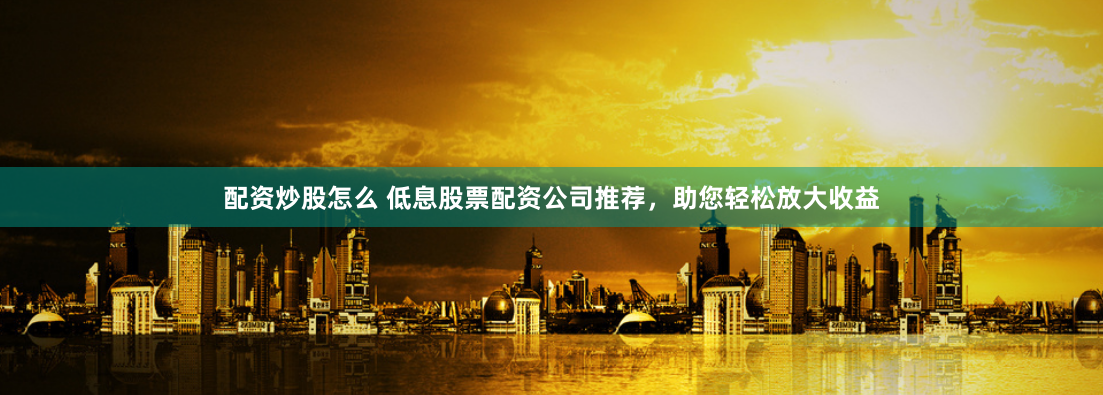 配资炒股怎么 低息股票配资公司推荐，助您轻松放大收益