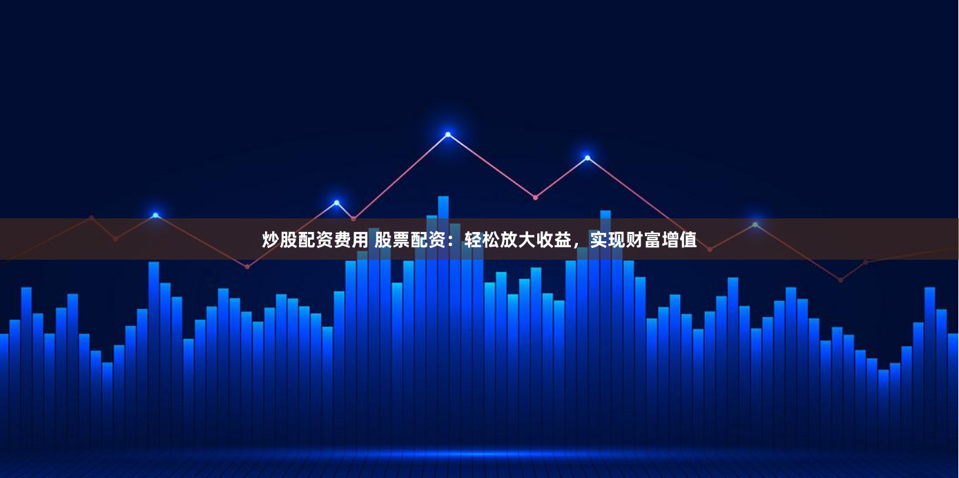 炒股配资费用 股票配资：轻松放大收益，实现财富增值
