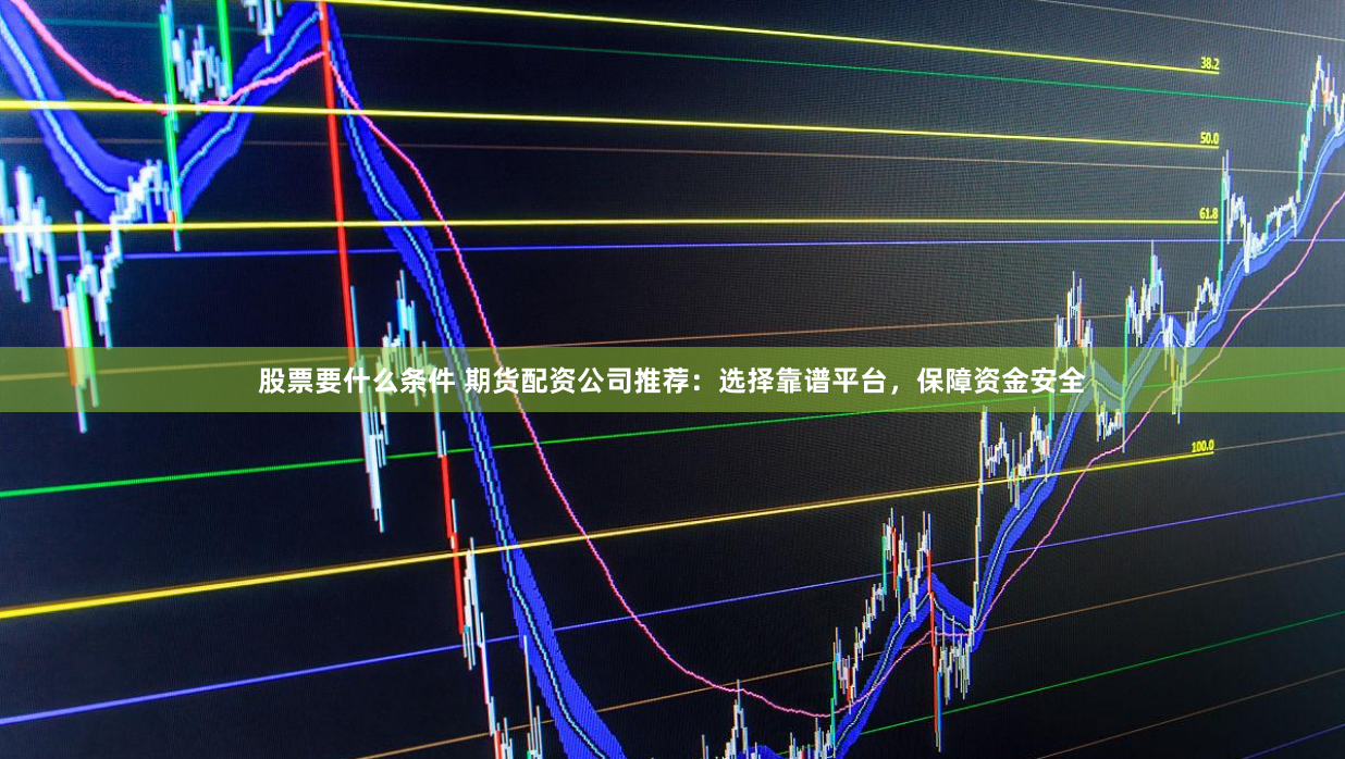 股票要什么条件 期货配资公司推荐：选择靠谱平台，保障资金安全