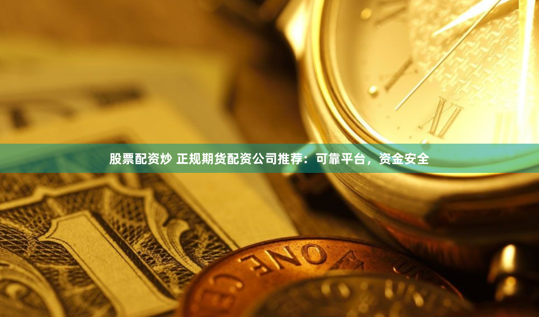股票配资炒 正规期货配资公司推荐：可靠平台，资金安全