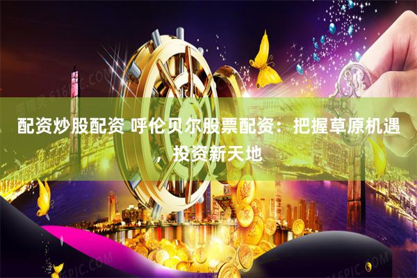 配资炒股配资 呼伦贝尔股票配资：把握草原机遇，投资新天地