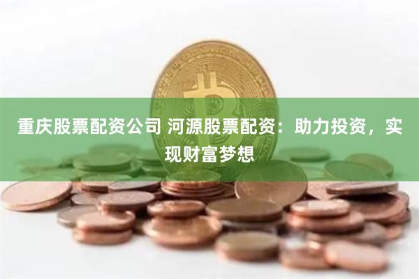 重庆股票配资公司 河源股票配资：助力投资，实现财富梦想