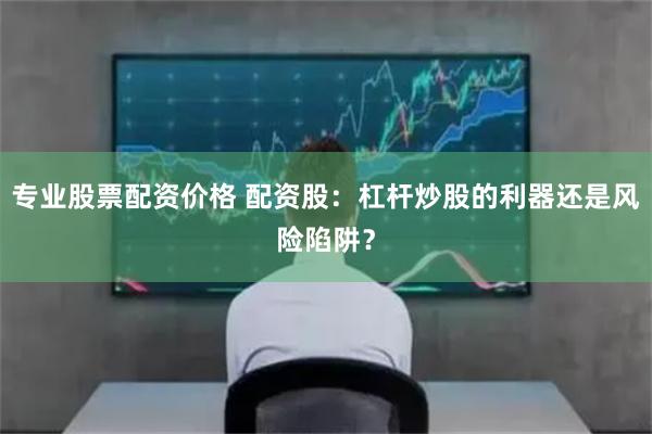 专业股票配资价格 配资股：杠杆炒股的利器还是风险陷阱？
