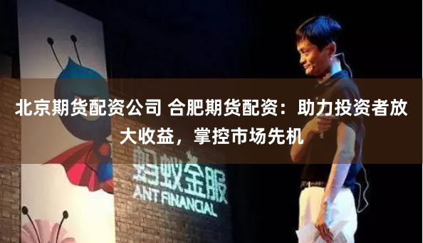 北京期货配资公司 合肥期货配资：助力投资者放大收益，掌控市场先机