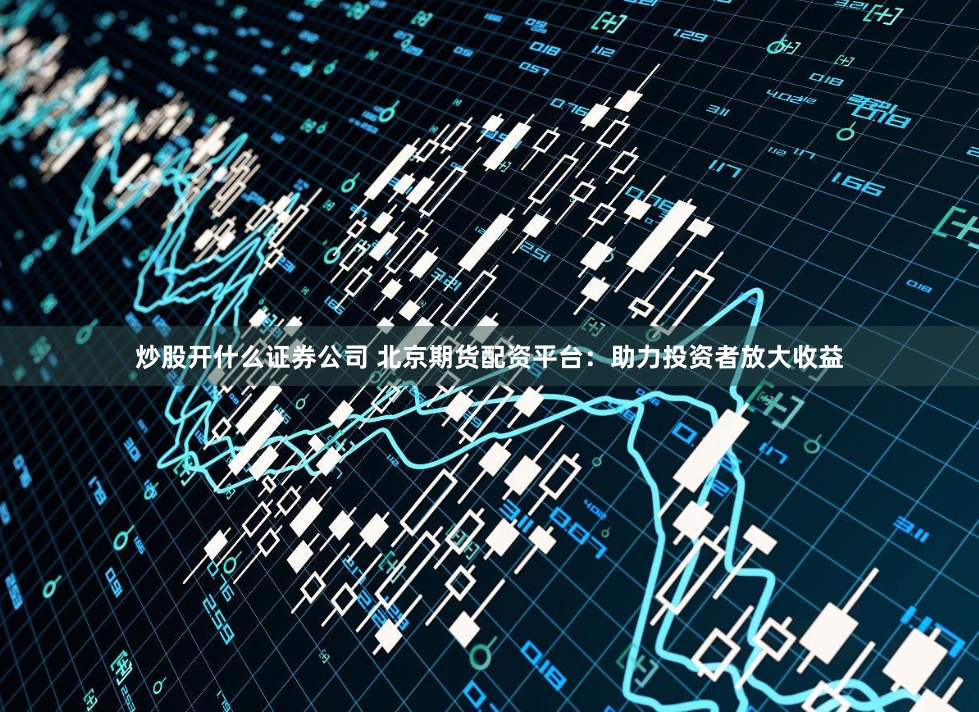 炒股开什么证券公司 北京期货配资平台：助力投资者放大收益