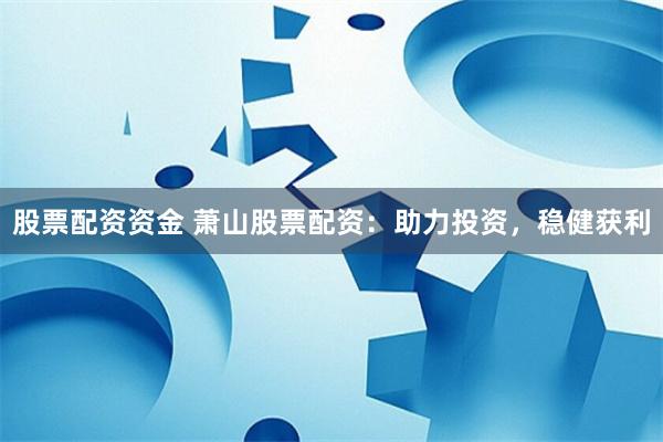 股票配资资金 萧山股票配资：助力投资，稳健获利