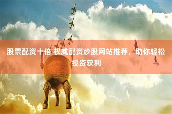 股票配资十倍 权威配资炒股网站推荐，助你轻松投资获利