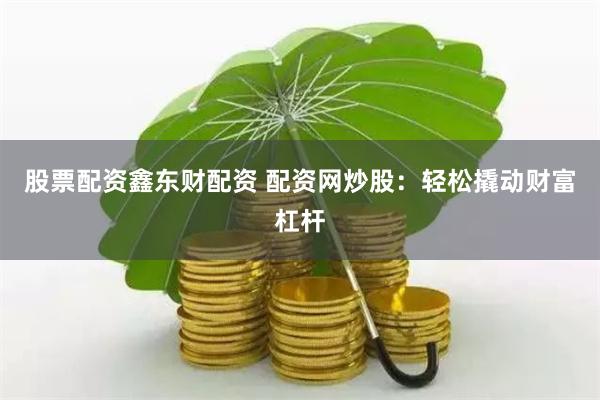 股票配资鑫东财配资 配资网炒股：轻松撬动财富杠杆