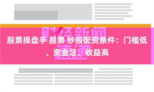 股票操盘手 股票 炒股配资条件：门槛低、资金足、收益高