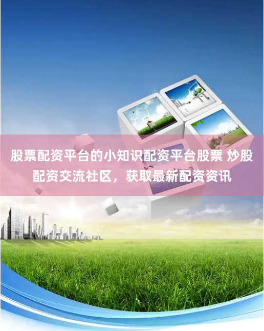 股票配资平台的小知识配资平台股票 炒股配资交流社区，获取最新配资资讯