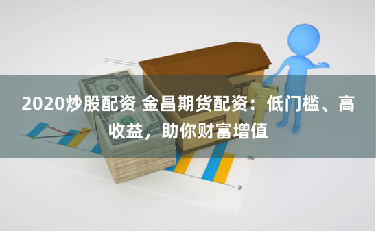 2020炒股配资 金昌期货配资：低门槛、高收益，助你财富增值