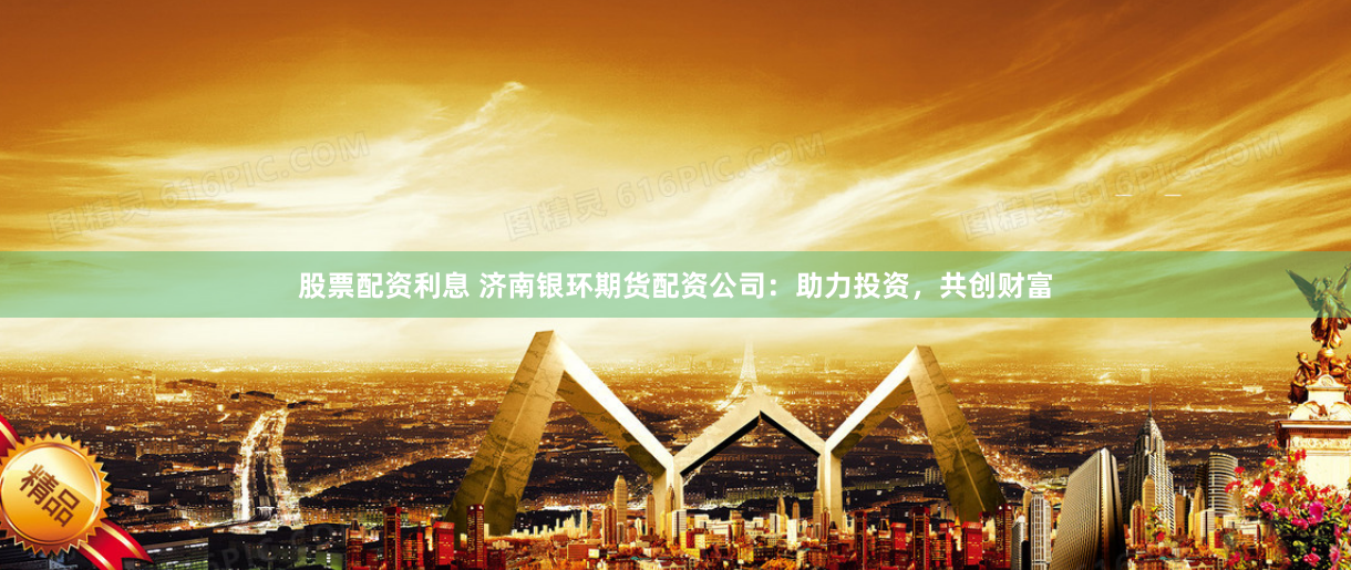 股票配资利息 济南银环期货配资公司：助力投资，共创财富