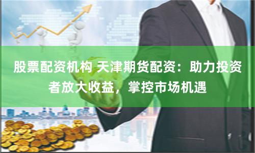 股票配资机构 天津期货配资：助力投资者放大收益，掌控市场机遇
