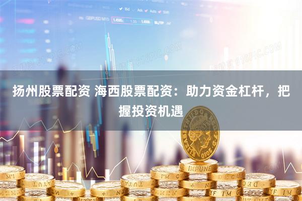 扬州股票配资 海西股票配资：助力资金杠杆，把握投资机遇