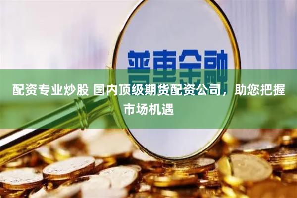 配资专业炒股 国内顶级期货配资公司，助您把握市场机遇