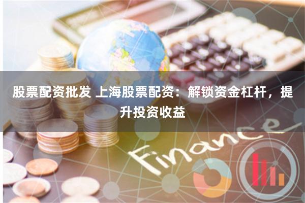 股票配资批发 上海股票配资：解锁资金杠杆，提升投资收益
