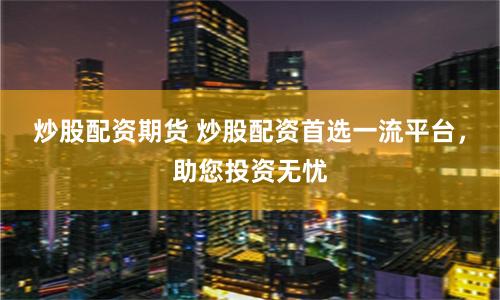炒股配资期货 炒股配资首选一流平台，助您投资无忧