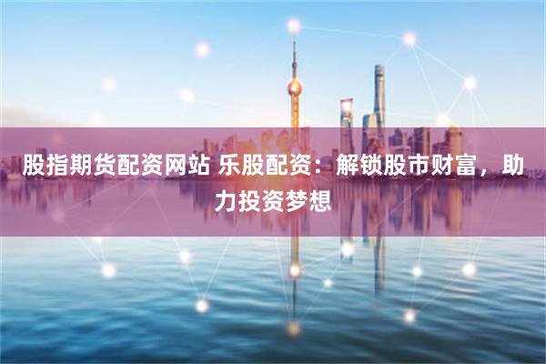 股指期货配资网站 乐股配资：解锁股市财富，助力投资梦想
