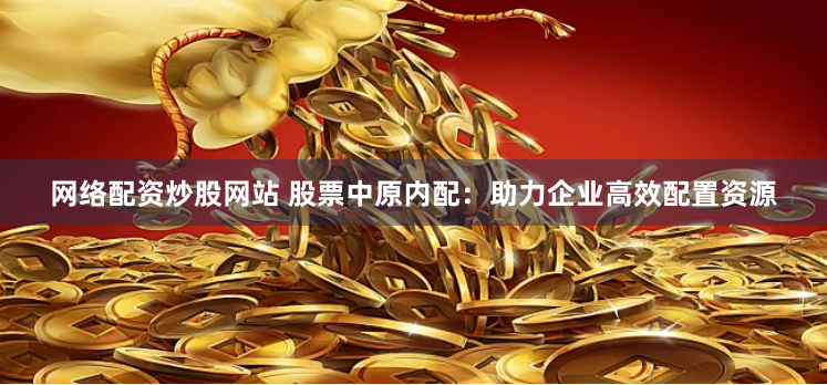 网络配资炒股网站 股票中原内配：助力企业高效配置资源