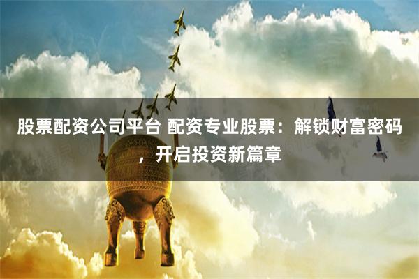 股票配资公司平台 配资专业股票：解锁财富密码，开启投资新篇章