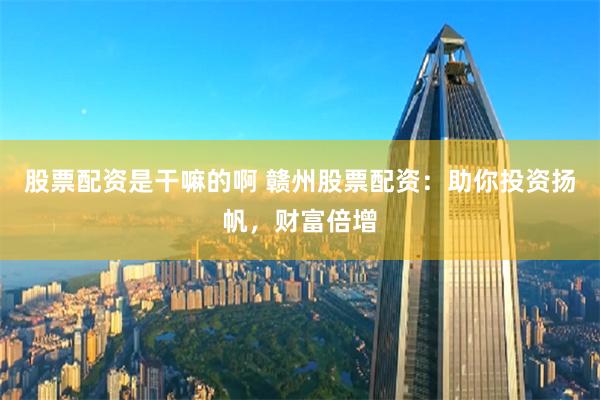 股票配资是干嘛的啊 赣州股票配资：助你投资扬帆，财富倍增