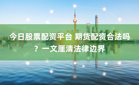 今日股票配资平台 期货配资合法吗？一文厘清法律边界
