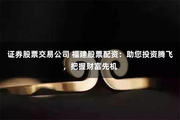 证券股票交易公司 福建股票配资：助您投资腾飞，把握财富先机