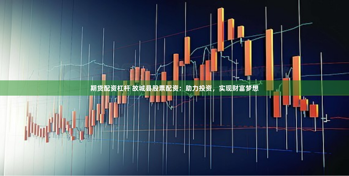 期货配资杠杆 故城县股票配资：助力投资，实现财富梦想