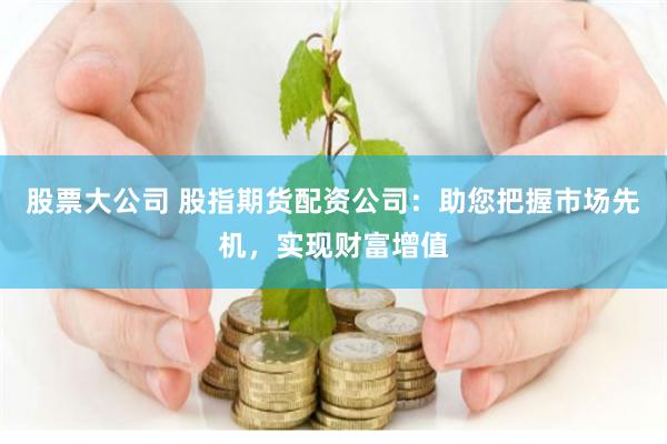 股票大公司 股指期货配资公司：助您把握市场先机，实现财富增值