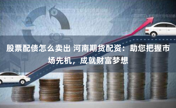 股票配债怎么卖出 河南期货配资：助您把握市场先机，成就财富梦想