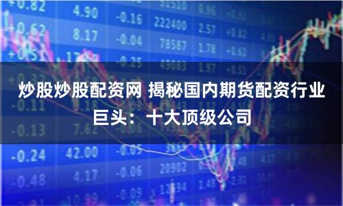 炒股炒股配资网 揭秘国内期货配资行业巨头：十大顶级公司