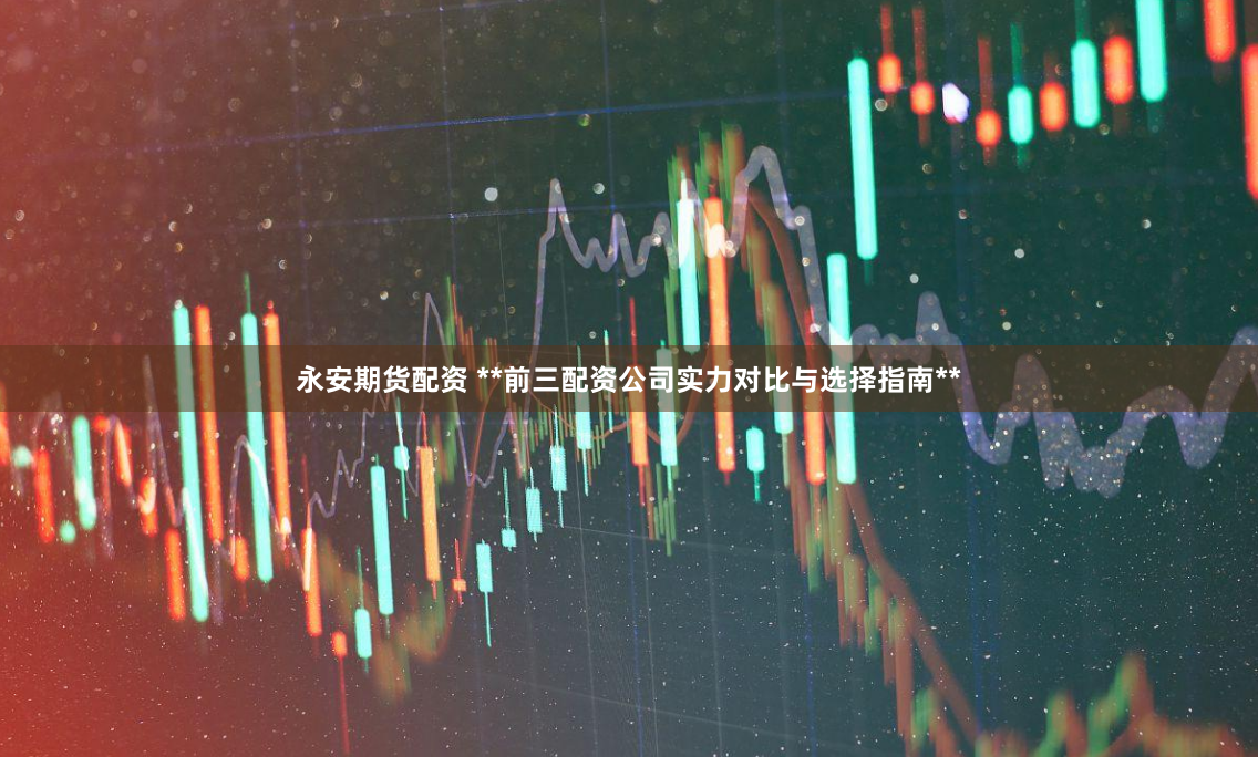 永安期货配资 **前三配资公司实力对比与选择指南**