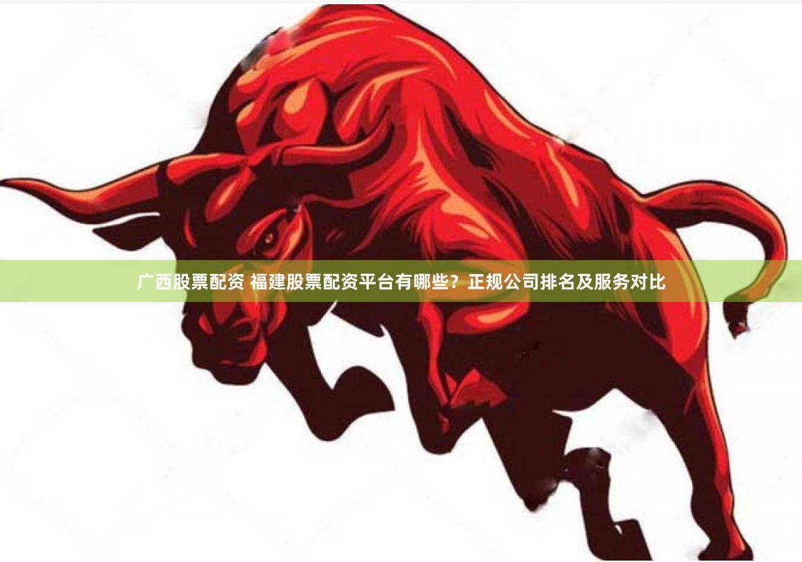 广西股票配资 福建股票配资平台有哪些？正规公司排名及服务对比