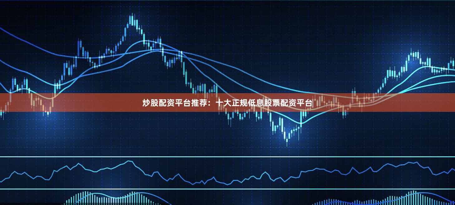 炒股配资平台推荐：十大正规低息股票配资平台
