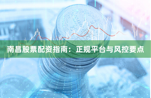 南昌股票配资指南：正规平台与风控要点